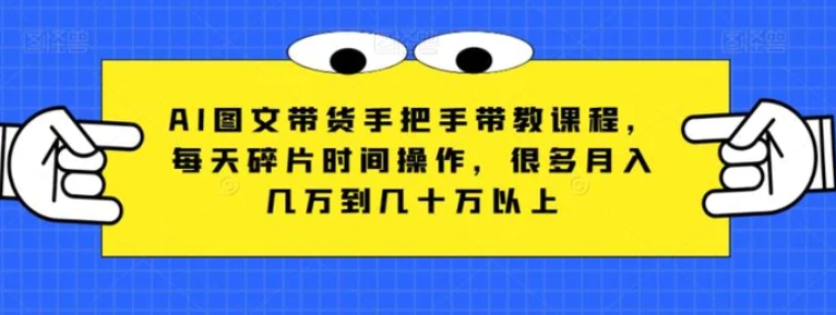 AI图文带货手把手带教课程，每天碎片时间操作，很多月入几万到几十万以上-大源资源网