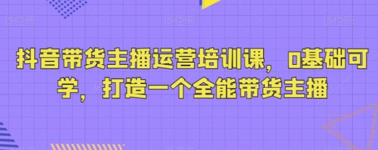 抖音带货主播运营培训课，0基础可学，打造一个全能带货主播-大源资源网