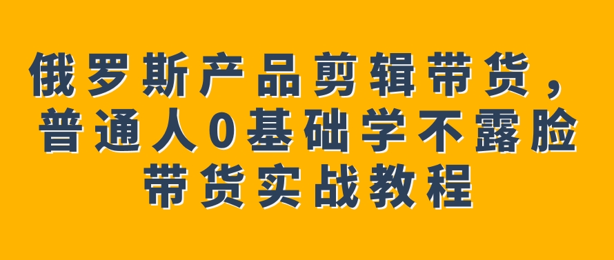 俄罗斯产品剪辑带货，普通人0基础学不露脸带货实战教程-大源资源网