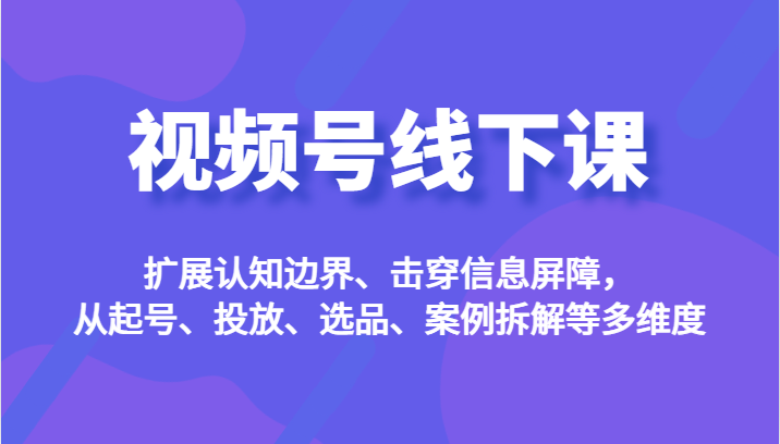 视频号线下课，扩展认知边界、击穿信息屏障，从起号、投放、选品、案例拆解-大源资源网