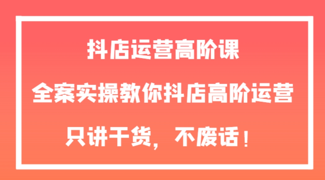 抖店运营高阶课，全案实操教你抖店高阶运营，只讲干货，不废话！-大源资源网