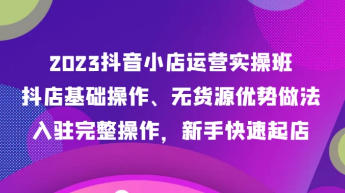 2023抖音小店运营实操班，抖店基础操作、无货源优势做法，入驻完整操作，新手快速起店-大源资源网