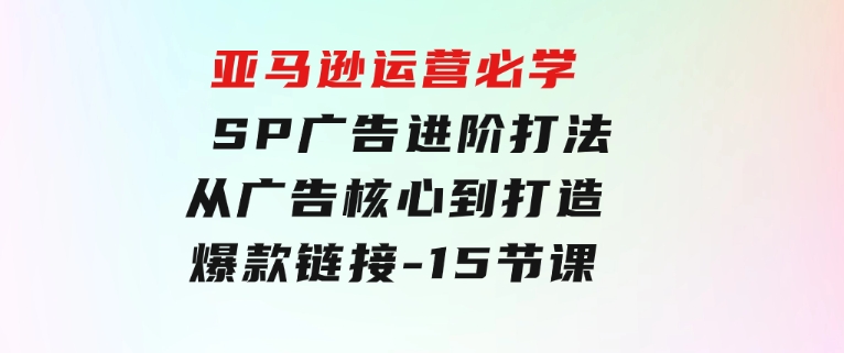 亚马逊运营必学：SP广告进阶打法，从广告核心到打造爆款链接-15节课-大源资源网