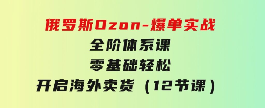 俄罗斯Ozon-爆单实战全阶体系课，零基础轻松开启海外卖货（12节课）-大源资源网