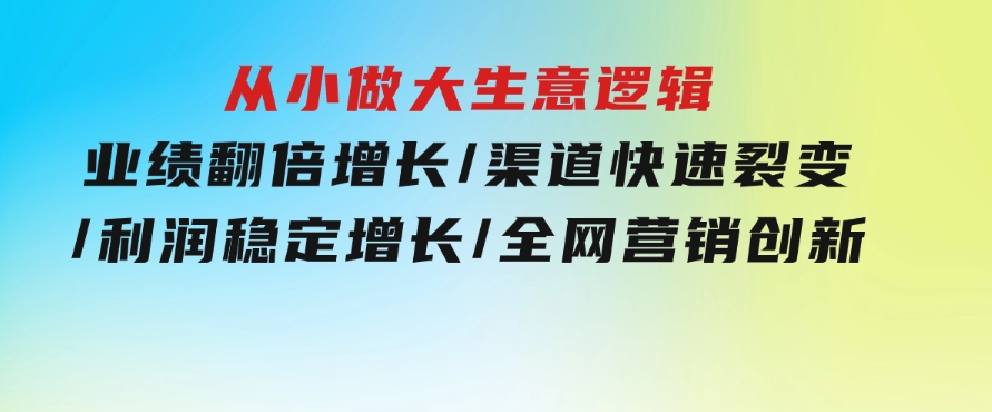 从小做大生意逻辑：业绩翻倍增长/渠道快速裂变/利润稳定增长/全网营销创新-大源资源网