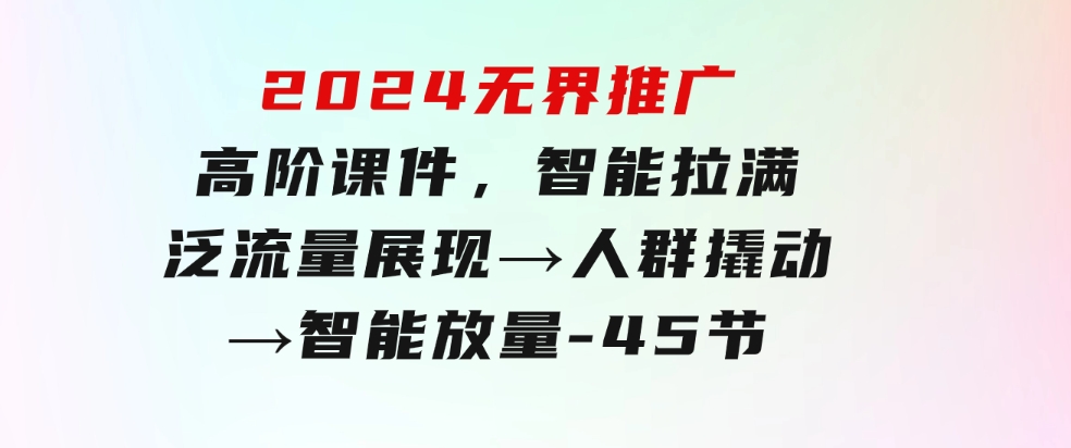 2024无界推广高阶课件，智能拉满，泛流量展现→人群撬动→智能放量-45节-大源资源网