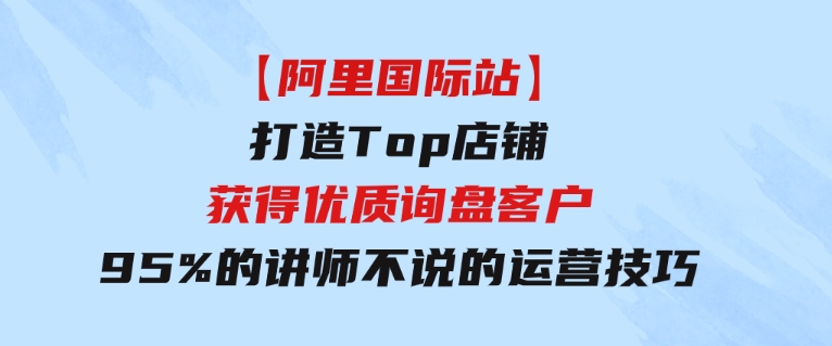 【阿里国际站】打造Top店铺-获得优质询盘客户，95%的讲师不说的运营技巧-大源资源网