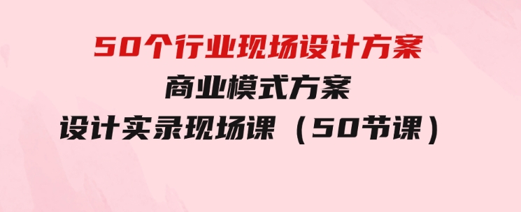 50个行业现场设计方案，商业模式方案设计实录现场课（50节课）-大源资源网