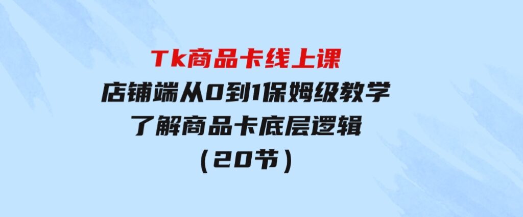 Tk商品卡线上课，店铺端从0到1保姆级教学，了解商品卡底层逻辑（20节）-大源资源网