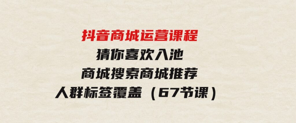 （9771期）抖音商城运营课程，猜你喜欢入池商城搜索商城推荐人群标签覆盖（67节课）-大源资源网