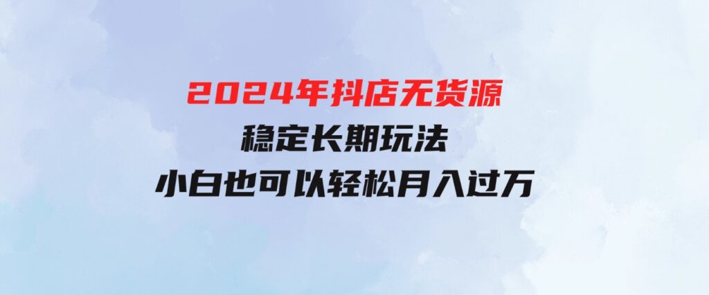 （9752期）2024年抖店无货源稳定长期玩法，小白也可以轻松月入过万-大源资源网