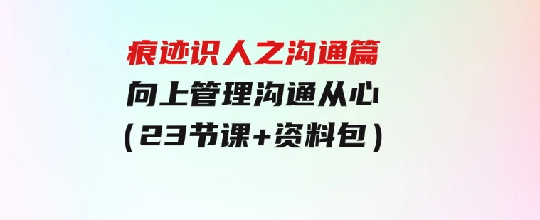 痕迹识人之沟通篇，向上管理，沟通从心（23节课+资料包）-大源资源网