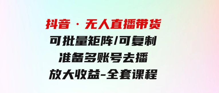 抖音·无人直播带货可批量矩阵/可复制/准备多账号去播/放大收益-全套课程-大源资源网