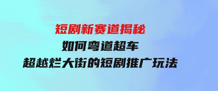 短剧新赛道揭秘：如何弯道超车，超越烂大街的短剧推广玩法-大源资源网