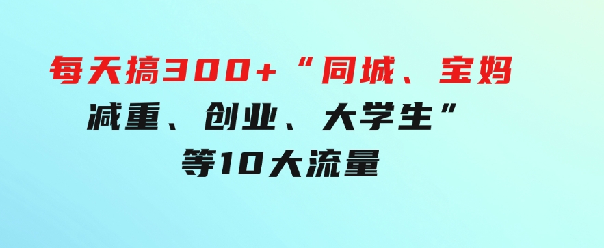 0投入，每天搞300+“同城、宝妈、减重、创业、大学生”等10大流量！-大源资源网