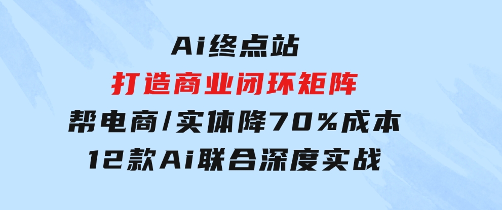 Ai终点站，打造商业闭环矩阵，帮电商/实体降70%成本，12款Ai联合深度实战-大源资源网