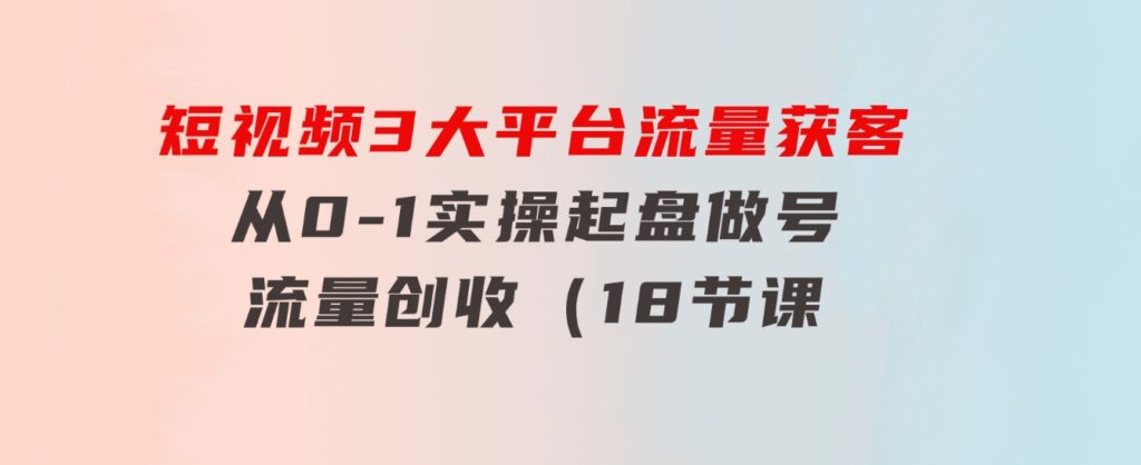 短视频3大平台·流量获客：从0-1实操起盘做号+流量创收（18节课）-大源资源网