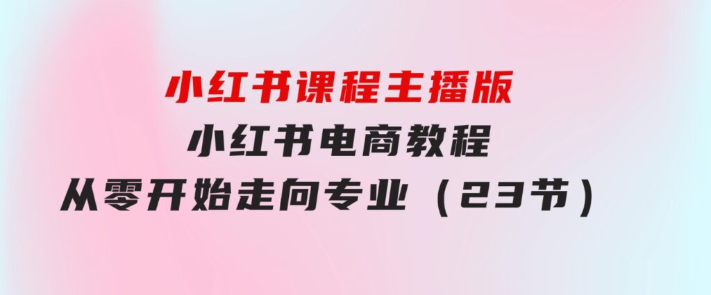 小红书课程主播版，小红书电商教程，从零开始走向专业（23节）-大源资源网