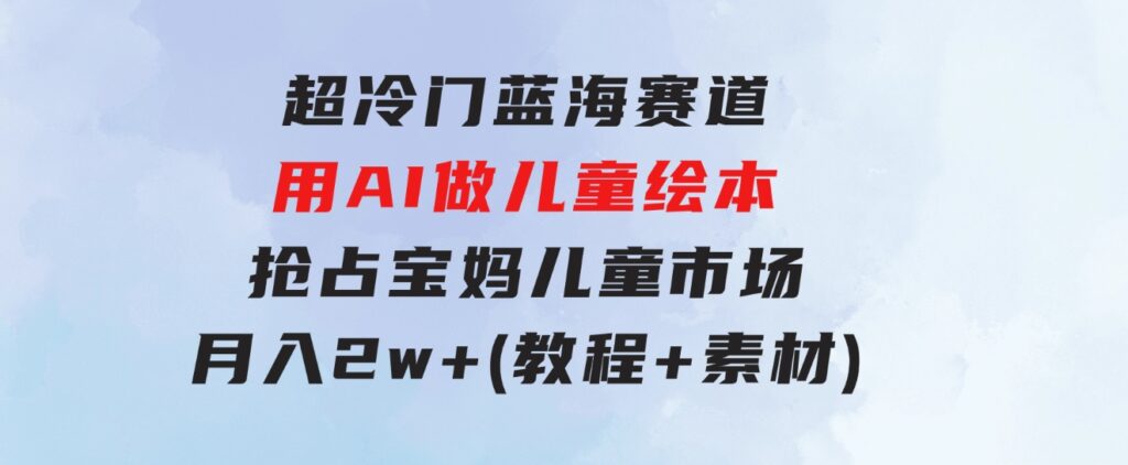 超冷门蓝海赛道，用AI做儿童绘本，抢占宝妈儿童市场，月入2w+(教程+素材)-大源资源网