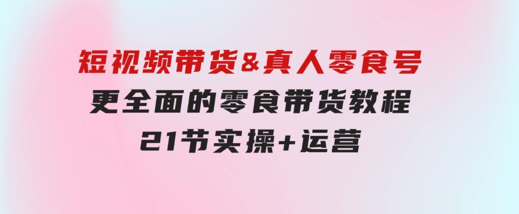 短视频带货&真人零食号：更全面的零食带货教程：21节实操+运营-大源资源网