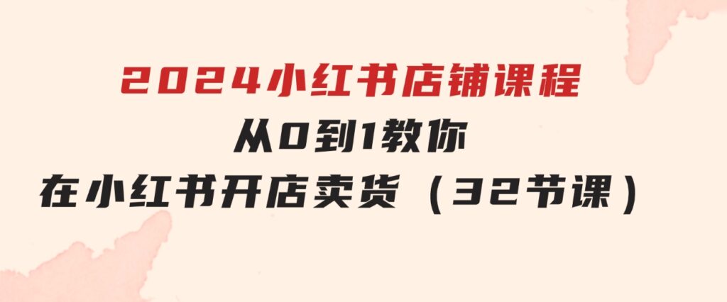 2024小红书店铺课程，从0到1教你在小红书开店卖货（32节课）-大源资源网