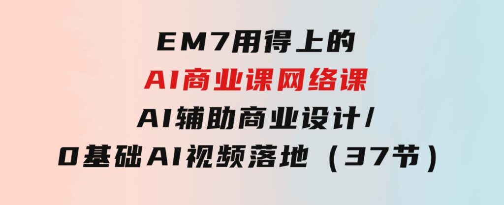 EM7用得上的AI商业课网络课：AI辅助商业设计/0基础AI视频落地（37节）-大源资源网