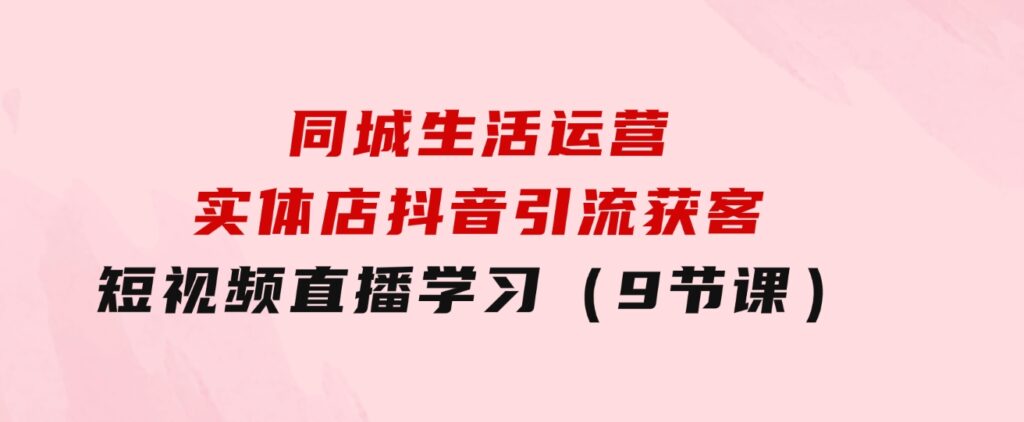 同城生活运营-实体店抖音引流获客：短视频直播学习（9节课）-大源资源网