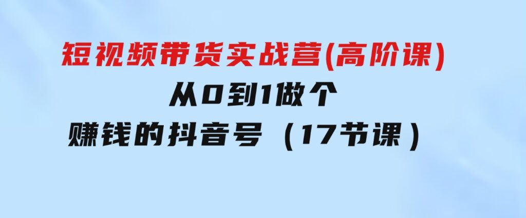 短视频带货实战营(高阶课)，从0到1做个赚钱的抖音号（17节课）-大源资源网