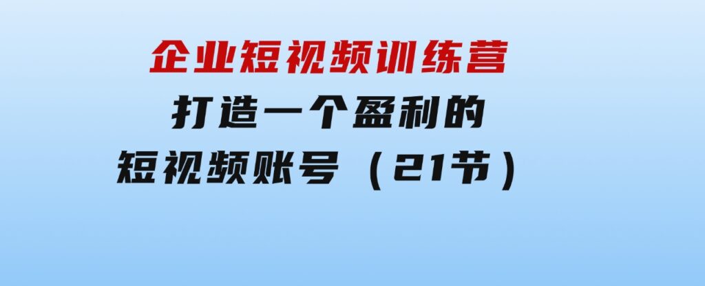 企业短视频训练营：打造一个盈利的短视频账号（21节）-大源资源网