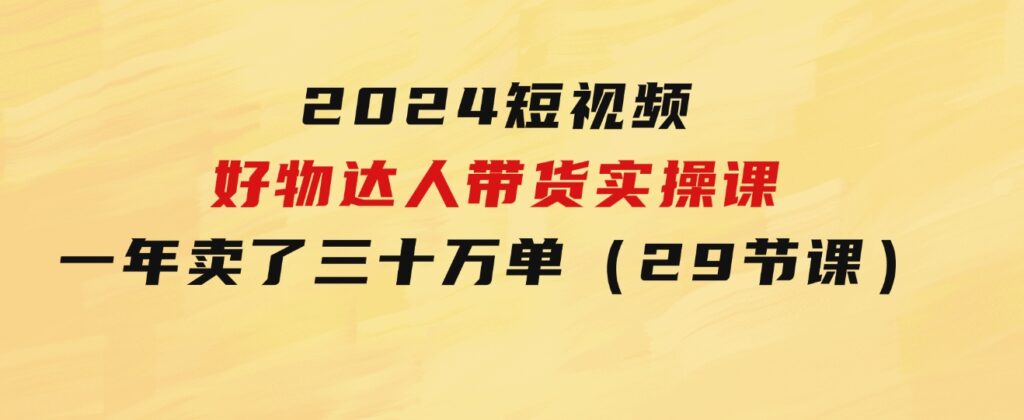 2024短视频好物达人带货实操课：一年时间卖了三十万单（29节课）-大源资源网