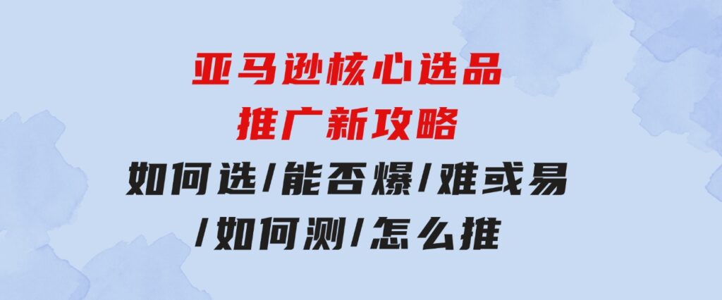 亚马逊核心选品推广新攻略！如何选/能否爆/难或易/如何测/怎么推-大源资源网