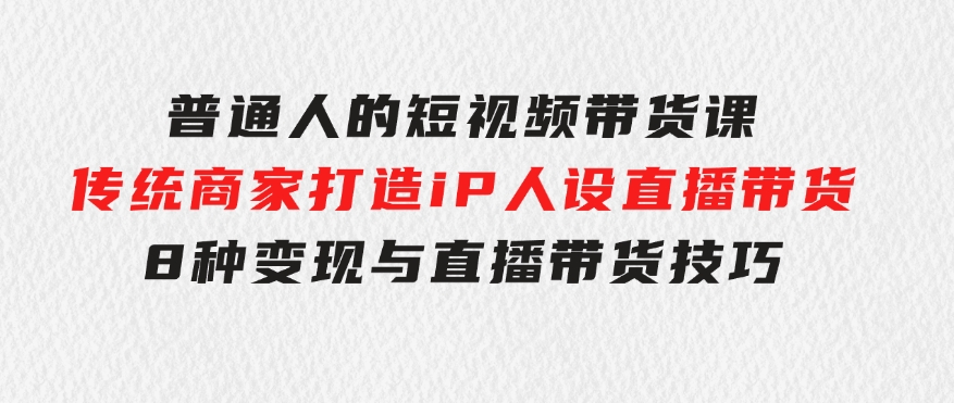 普通人的短视频带货课传统商家打造iP人设直播带货8种变现与直播带货技巧-大源资源网