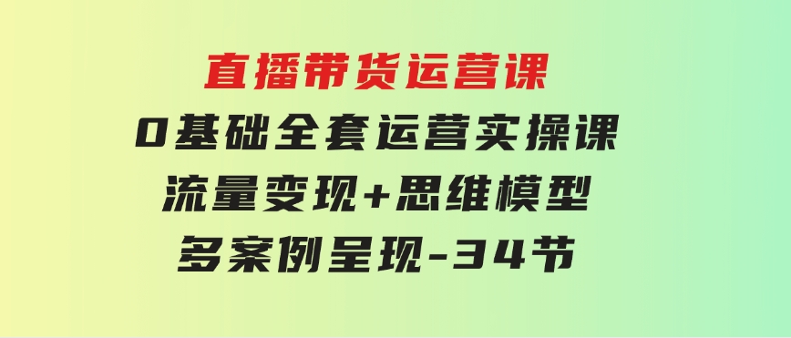 直播带货运营课，0基础全套运营实操课流量变现+思维模型+多案例呈现-34节-大源资源网