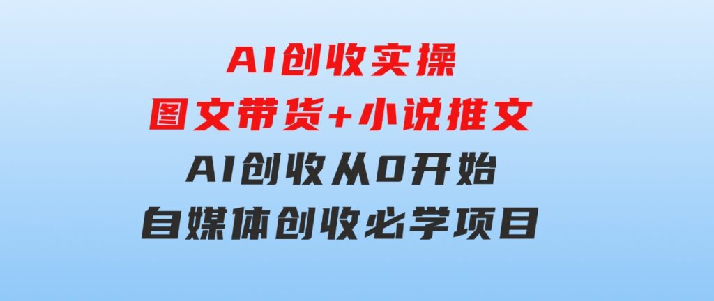 AI创收实操—图文带货+小说推文，AI创收从0开始，自媒体创收必学项目-大源资源网