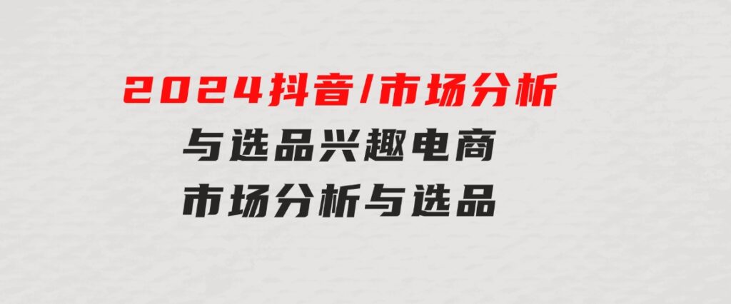 2024抖音/市场分析与选品，兴趣电商市场分析与选品-大源资源网