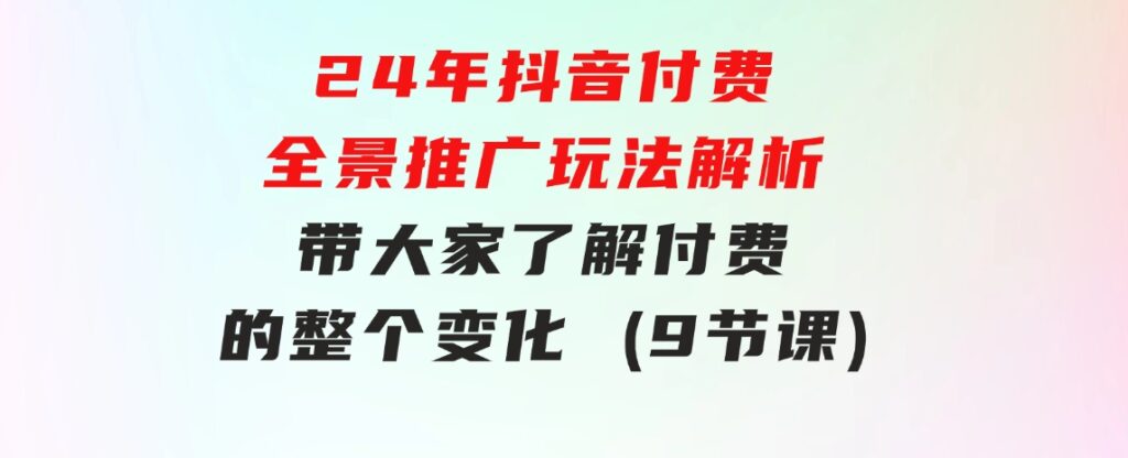 24年抖音付费全景推广玩法解析，带大家了解付费的整个变化(9节课)-大源资源网