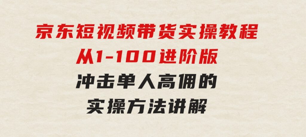 京东短视频带货实操教程，从1-100进阶版，冲击单人高佣的实操方法讲解-大源资源网