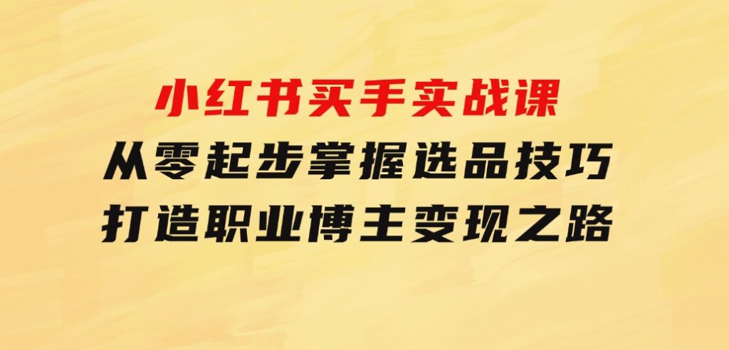 小红书买手实战课：从零起步，掌握选品技巧，打造职业博主变现之路-大源资源网