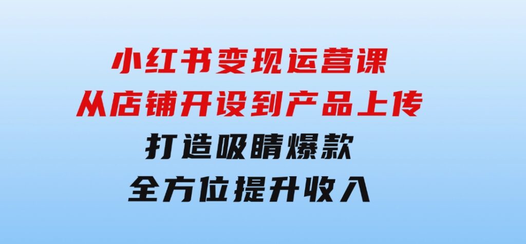 小红书变现运营课：从店铺开设到产品上传，打造吸睛爆款全方位提升收入-大源资源网