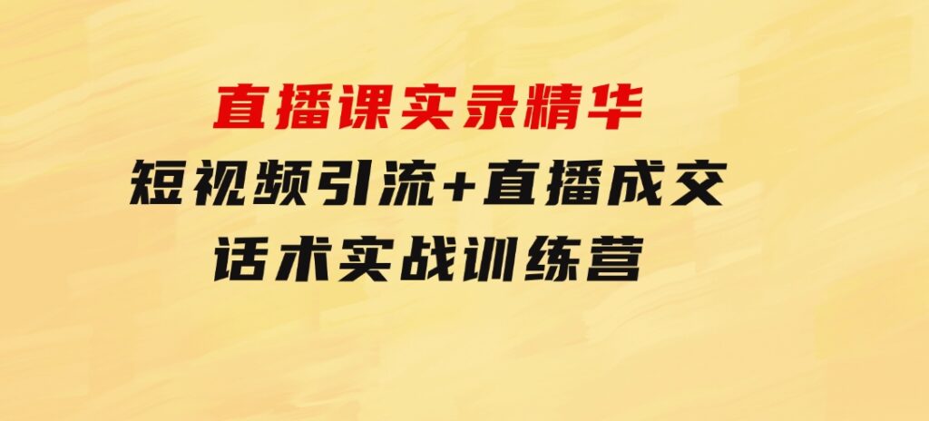 直播课实录精华：短视频引流+直播成交：话术实战训练营-大源资源网