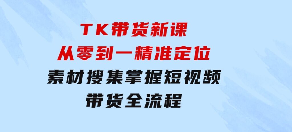 TK带货新课：从零到一，精准定位+素材搜集掌握短视频带货全流程-大源资源网