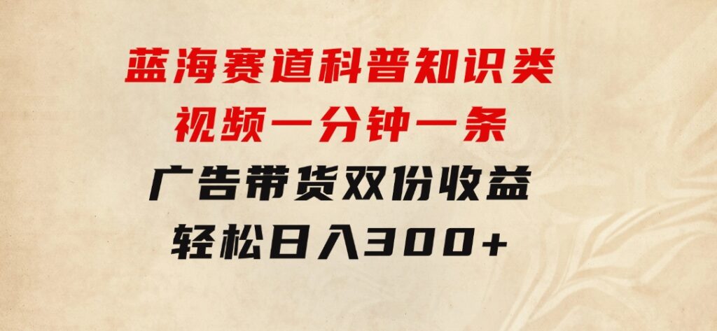 蓝海赛道科普知识类视频，一分钟一条，广告+带货双份收益，轻松日入300+-大源资源网