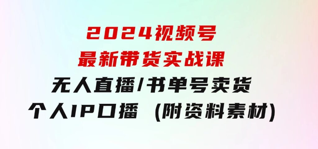 2024视频号最新带货实战课：无人直播/书单号卖货/个人IP口播(附资料素材)-大源资源网