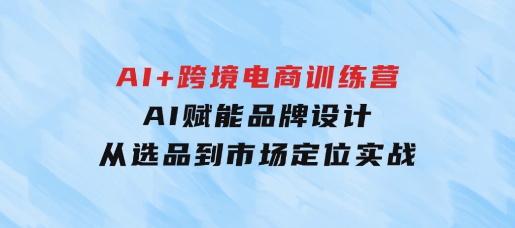 AI+跨境电商训练营：AI赋能品牌设计，从选品到市场定位实战-大源资源网