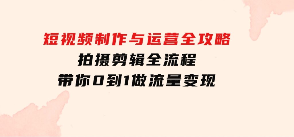 短视频制作与运营全攻略：拍摄剪辑全流程，带你0到1做流量变现-大源资源网