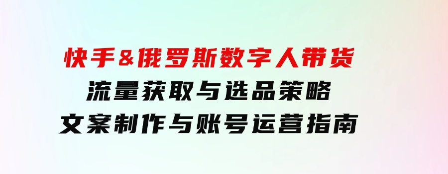 快手&俄罗斯数字人带货：流量获取与选品策略文案制作与账号运营指南-大源资源网