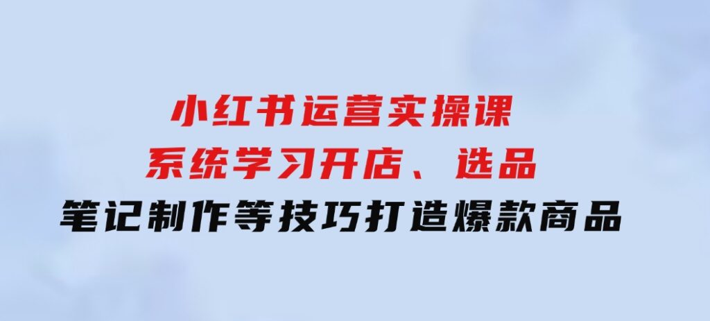 小红书运营实操课，系统学习开店、选品、笔记制作等技巧，打造爆款商品-大源资源网