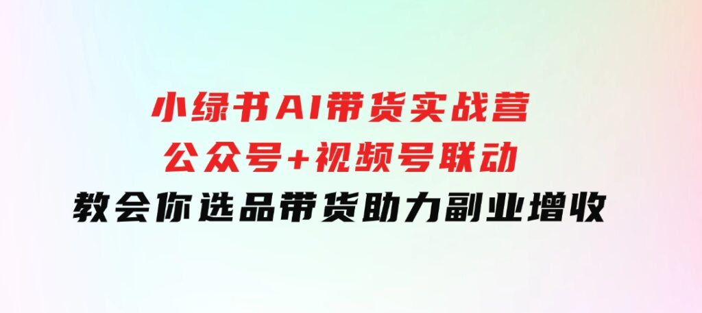 小绿书AI带货实战营：公众号+视频号联动，教会你选品带货，助力副业增收-大源资源网