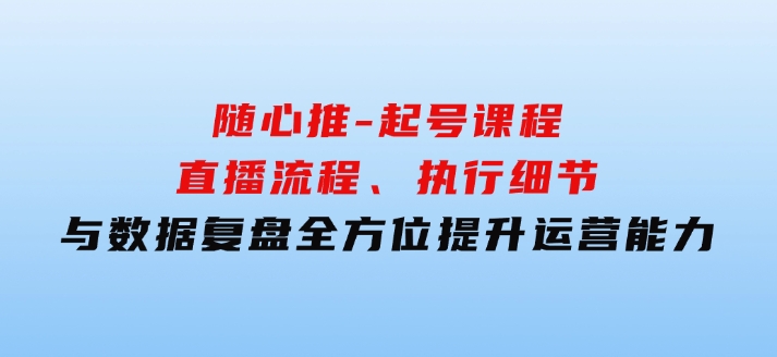 随心推-起号课程：直播流程、执行细节与数据复盘，全方位提升运营能力-大源资源网