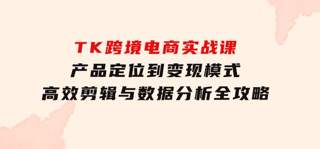 TK跨境电商实战课：产品定位到变现模式，高效剪辑与数据分析全攻略-大源资源网